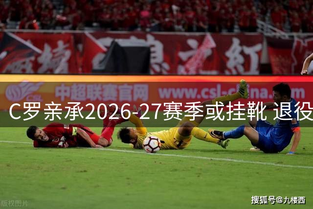 C罗亲承2026-27赛季或挂靴 退役生活规划首度公开